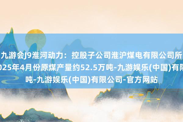 九游会J9淮河动力：控股子公司淮沪煤电有限公司所属的丁集煤矿2025年4月份原煤产量约52.5万吨-九游娱乐(中国)有限公司-官方网站