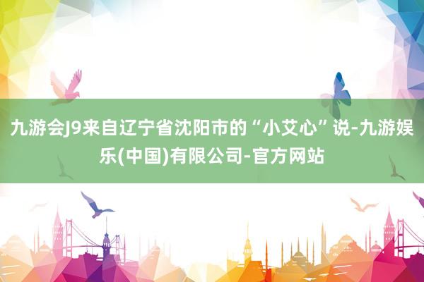 九游会J9来自辽宁省沈阳市的“小艾心”说-九游娱乐(中国)有限公司-官方网站