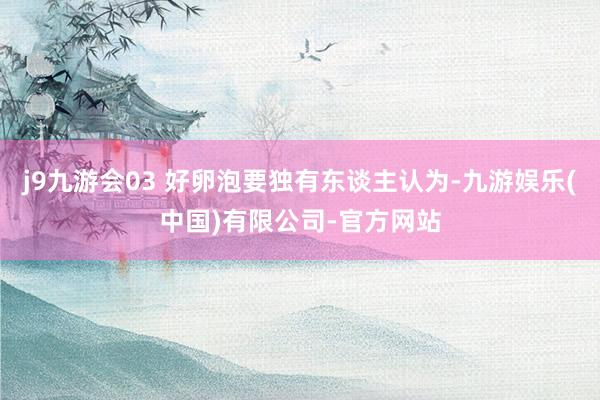 j9九游会03 好卵泡要独有东谈主认为-九游娱乐(中国)有限公司-官方网站