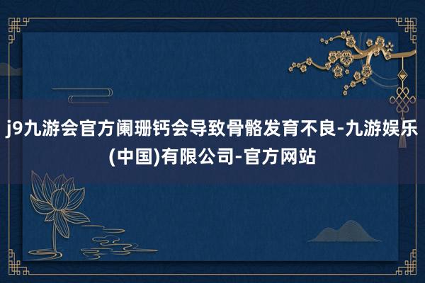 j9九游会官方阑珊钙会导致骨骼发育不良-九游娱乐(中国)有限公司-官方网站