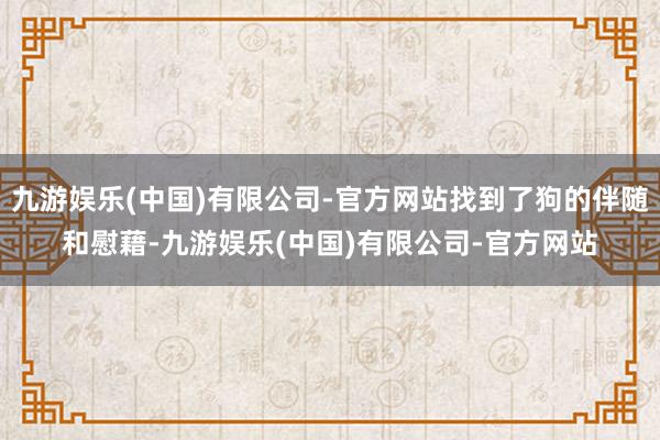 九游娱乐(中国)有限公司-官方网站找到了狗的伴随和慰藉-九游娱乐(中国)有限公司-官方网站