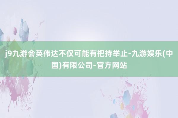 j9九游会英伟达不仅可能有把持举止-九游娱乐(中国)有限公司-官方网站