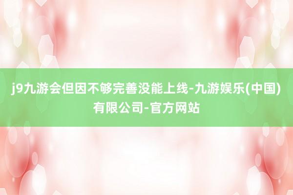 j9九游会但因不够完善没能上线-九游娱乐(中国)有限公司-官方网站