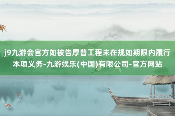 j9九游会官方如被告厚普工程未在规如期限内履行本项义务-九游娱乐(中国)有限公司-官方网站