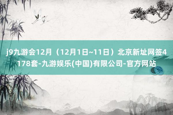 j9九游会12月（12月1日~11日）北京新址网签4178套-九游娱乐(中国)有限公司-官方网站