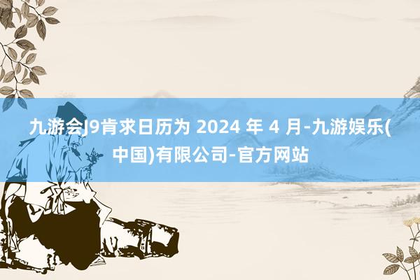 九游会J9肯求日历为 2024 年 4 月-九游娱乐(中国)有限公司-官方网站