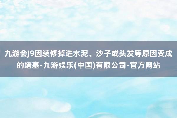 九游会J9因装修掉进水泥、沙子或头发等原因变成的堵塞-九游娱乐(中国)有限公司-官方网站
