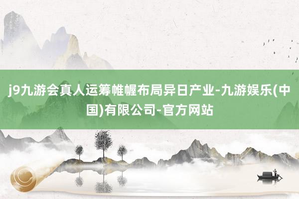 j9九游会真人运筹帷幄布局异日产业-九游娱乐(中国)有限公司-官方网站