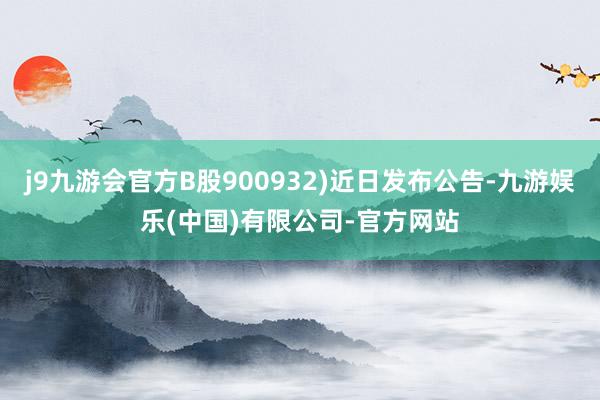 j9九游会官方B股900932)近日发布公告-九游娱乐(中国)有限公司-官方网站