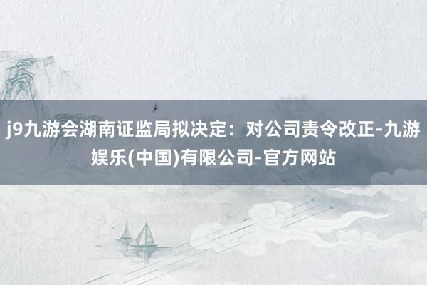 j9九游会湖南证监局拟决定：对公司责令改正-九游娱乐(中国)有限公司-官方网站