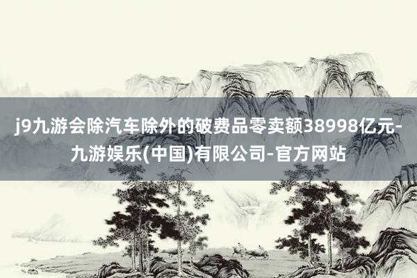 j9九游会除汽车除外的破费品零卖额38998亿元-九游娱乐(中国)有限公司-官方网站
