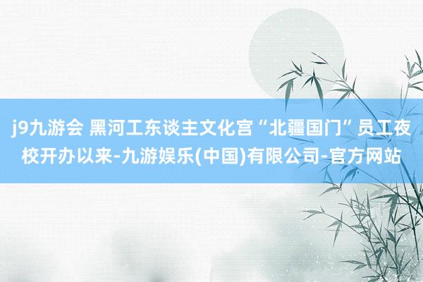 j9九游会 黑河工东谈主文化宫“北疆国门”员工夜校开办以来-九游娱乐(中国)有限公司-官方网站
