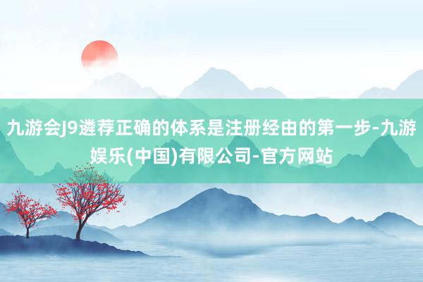 九游会J9遴荐正确的体系是注册经由的第一步-九游娱乐(中国)有限公司-官方网站