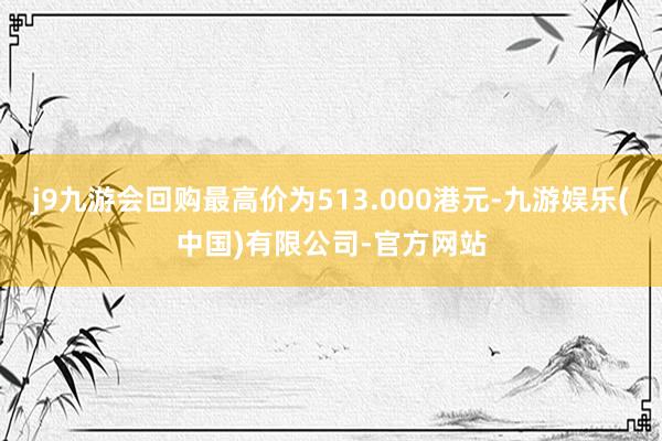 j9九游会回购最高价为513.000港元-九游娱乐(中国)有限公司-官方网站