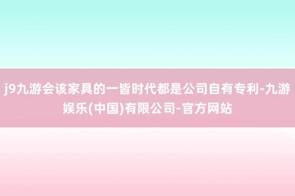 j9九游会该家具的一皆时代都是公司自有专利-九游娱乐(中国)有限公司-官方网站