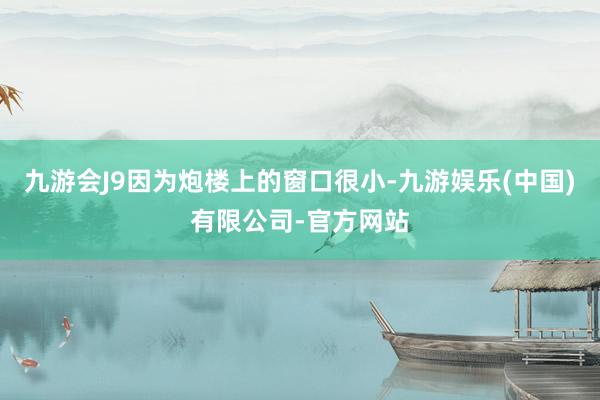九游会J9因为炮楼上的窗口很小-九游娱乐(中国)有限公司-官方网站