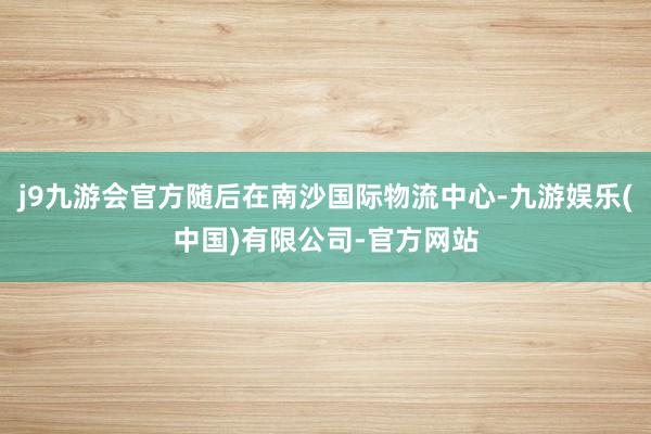 j9九游会官方随后在南沙国际物流中心-九游娱乐(中国)有限公司-官方网站