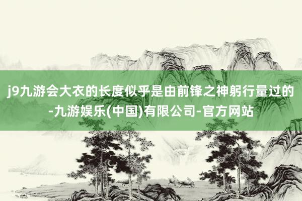 j9九游会大衣的长度似乎是由前锋之神躬行量过的-九游娱乐(中国)有限公司-官方网站