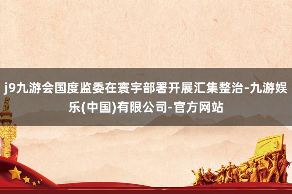 j9九游会国度监委在寰宇部署开展汇集整治-九游娱乐(中国)有限公司-官方网站