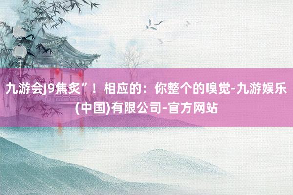 九游会J9焦炙”！相应的：你整个的嗅觉-九游娱乐(中国)有限公司-官方网站