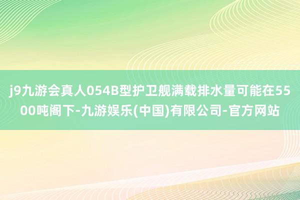 j9九游会真人054B型护卫舰满载排水量可能在5500吨阁下-九游娱乐(中国)有限公司-官方网站
