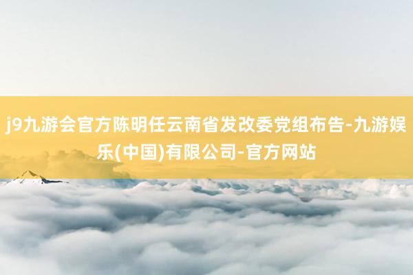 j9九游会官方陈明任云南省发改委党组布告-九游娱乐(中国)有限公司-官方网站