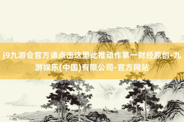 j9九游会官方请点击这里此推动作第一财经原创-九游娱乐(中国)有限公司-官方网站