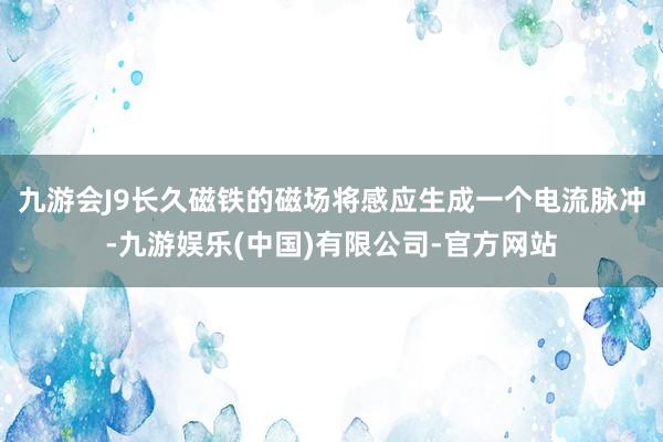 九游会J9长久磁铁的磁场将感应生成一个电流脉冲-九游娱乐(中国)有限公司-官方网站