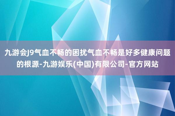 九游会J9气血不畅的困扰气血不畅是好多健康问题的根源-九游娱乐(中国)有限公司-官方网站