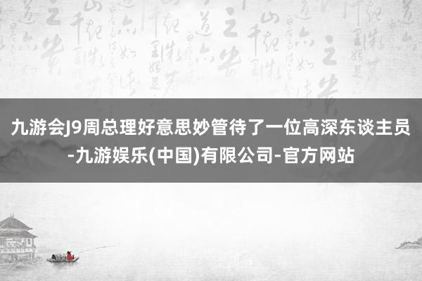 九游会J9周总理好意思妙管待了一位高深东谈主员-九游娱乐(中国)有限公司-官方网站