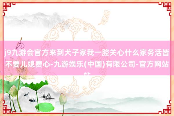 j9九游会官方来到犬子家我一腔关心什么家务活皆不要儿媳费心-九游娱乐(中国)有限公司-官方网站