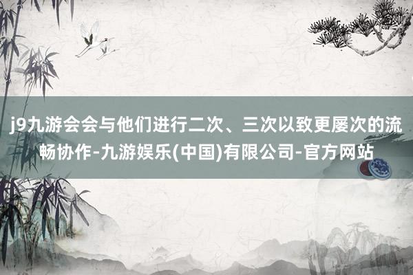 j9九游会会与他们进行二次、三次以致更屡次的流畅协作-九游娱乐(中国)有限公司-官方网站