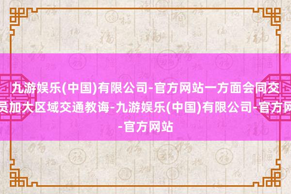 九游娱乐(中国)有限公司-官方网站一方面会同交警员加大区域交通教诲-九游娱乐(中国)有限公司-官方网站