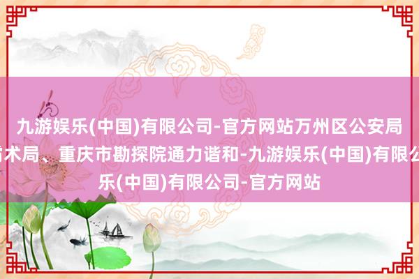 九游娱乐(中国)有限公司-官方网站万州区公安局与该区当然霸术局、重庆市勘探院通力谐和-九游娱乐(中国)有限公司-官方网站