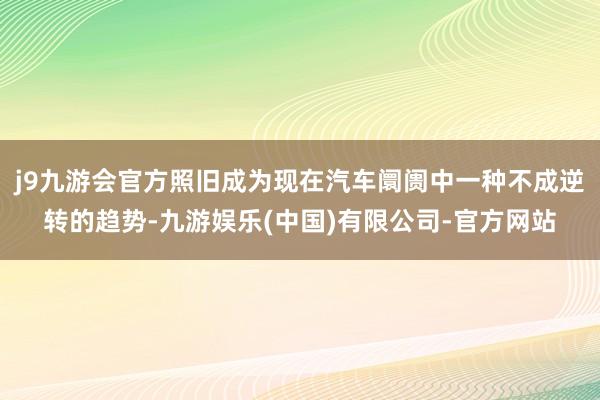 j9九游会官方照旧成为现在汽车阛阓中一种不成逆转的趋势-九游娱乐(中国)有限公司-官方网站