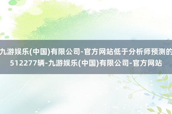 九游娱乐(中国)有限公司-官方网站低于分析师预测的512277辆-九游娱乐(中国)有限公司-官方网站