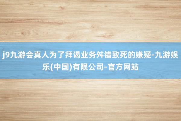 j9九游会真人为了拜谒业务舛错致死的嫌疑-九游娱乐(中国)有限公司-官方网站