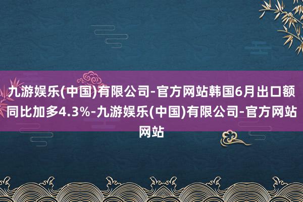 九游娱乐(中国)有限公司-官方网站韩国6月出口额同比加多4.3%-九游娱乐(中国)有限公司-官方网站