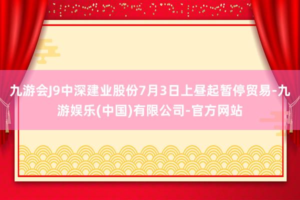 九游会J9中深建业股份7月3日上昼起暂停贸易-九游娱乐(中国)有限公司-官方网站