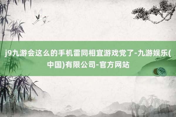 j9九游会这么的手机雷同相宜游戏党了-九游娱乐(中国)有限公司-官方网站