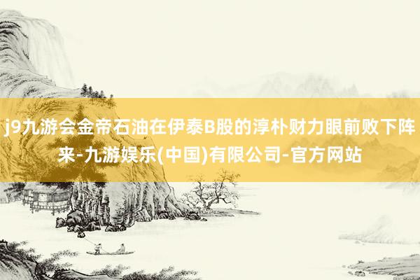 j9九游会金帝石油在伊泰B股的淳朴财力眼前败下阵来-九游娱乐(中国)有限公司-官方网站