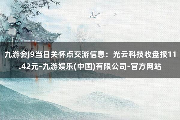九游会J9当日关怀点交游信息：光云科技收盘报11.42元-九游娱乐(中国)有限公司-官方网站