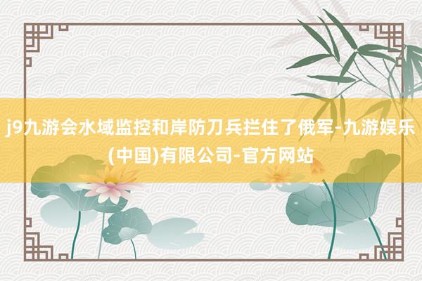 j9九游会水域监控和岸防刀兵拦住了俄军-九游娱乐(中国)有限公司-官方网站