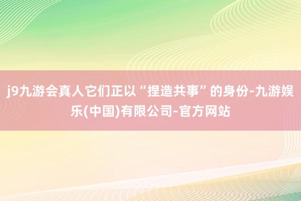 j9九游会真人它们正以“捏造共事”的身份-九游娱乐(中国)有限公司-官方网站