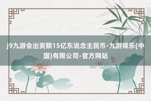 j9九游会出资额15亿东说念主民币-九游娱乐(中国)有限公司-官方网站