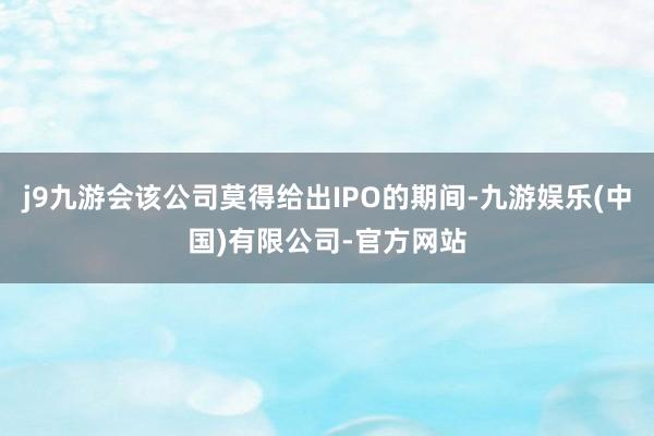 j9九游会该公司莫得给出IPO的期间-九游娱乐(中国)有限公司-官方网站