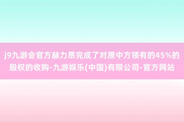 j9九游会官方赫力昂完成了对原中方领有的45%的股权的收购-九游娱乐(中国)有限公司-官方网站