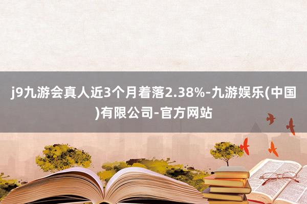 j9九游会真人近3个月着落2.38%-九游娱乐(中国)有限公司-官方网站