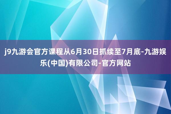 j9九游会官方课程从6月30日抓续至7月底-九游娱乐(中国)有限公司-官方网站