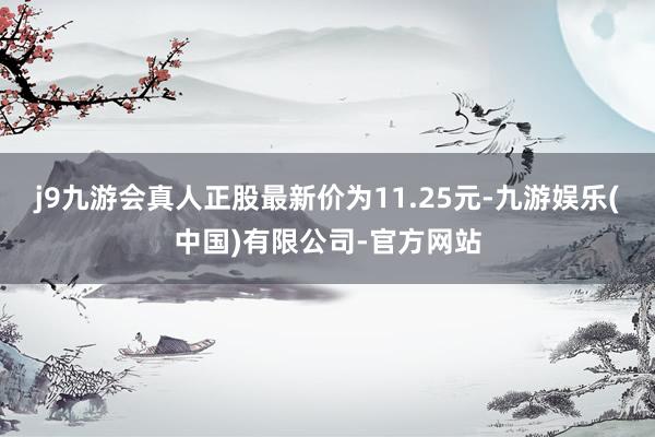j9九游会真人正股最新价为11.25元-九游娱乐(中国)有限公司-官方网站